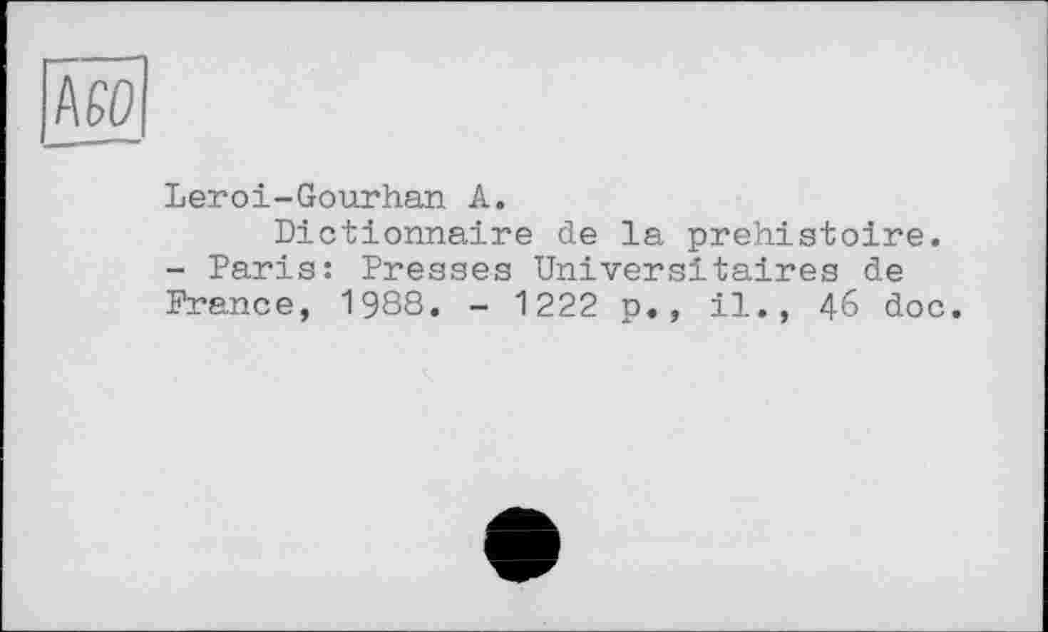 ﻿мо
Leroi-Gourhan A.
Dictionnaire de la préhistoire. - Paris: Presses Universitaires de France, 1988. - 1222 p., il., 46 doc.